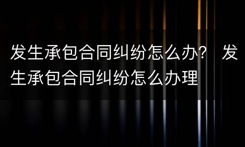发生承包合同纠纷怎么办？ 发生承包合同纠纷怎么办理
