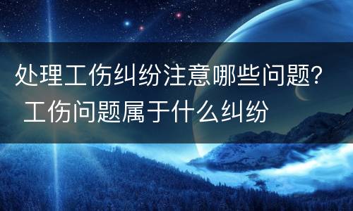 处理工伤纠纷注意哪些问题？ 工伤问题属于什么纠纷
