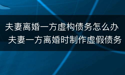 夫妻离婚一方虚构债务怎么办 夫妻一方离婚时制作虚假债务