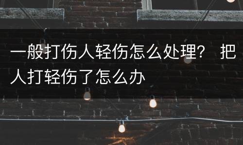 一般打伤人轻伤怎么处理？ 把人打轻伤了怎么办