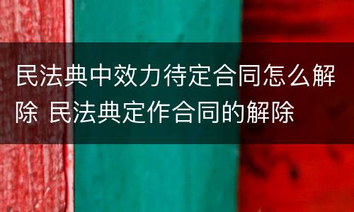 民法典中效力待定合同怎么解除 民法典定作合同的解除