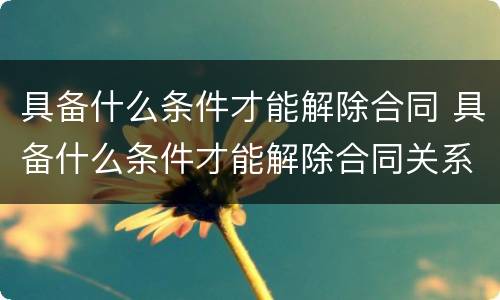 具备什么条件才能解除合同 具备什么条件才能解除合同关系