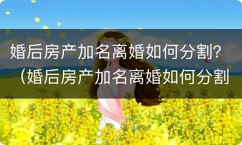 婚后房产加名离婚如何分割？（婚后房产加名离婚如何分割）