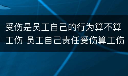 受伤是员工自己的行为算不算工伤 员工自己责任受伤算工伤吗