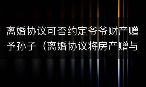 离婚协议可否约定爷爷财产赠予孙子（离婚协议将房产赠与子女所有的约定）