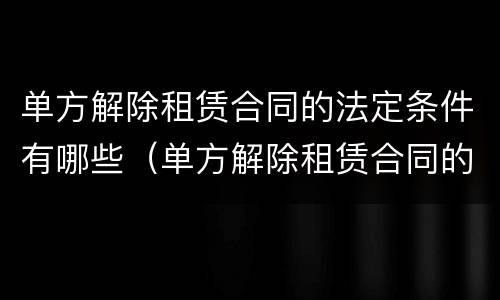 单方解除租赁合同的法定条件有哪些（单方解除租赁合同的法定条件有哪些呢）