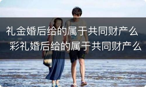 礼金婚后给的属于共同财产么 彩礼婚后给的属于共同财产么