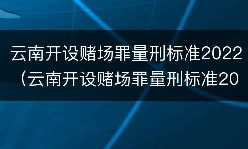云南开设赌场罪量刑标准2022（云南开设赌场罪量刑标准2022年）