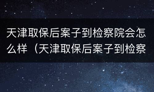 天津取保后案子到检察院会怎么样（天津取保后案子到检察院会怎么样处理）