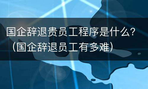 国企辞退贵员工程序是什么？（国企辞退员工有多难）