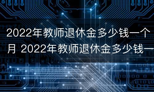 2022年教师退休金多少钱一个月 2022年教师退休金多少钱一个月工资
