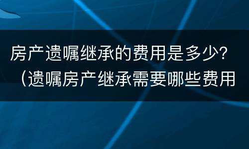 房产遗嘱继承的费用是多少？（遗嘱房产继承需要哪些费用）