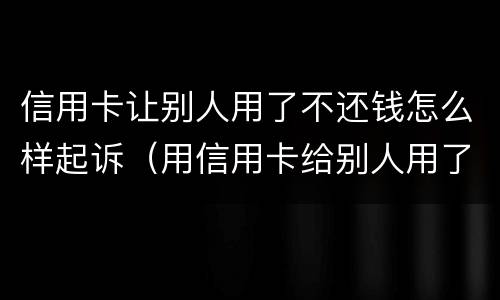 信用卡让别人用了不还钱怎么样起诉（用信用卡给别人用了对方不还钱怎么办）