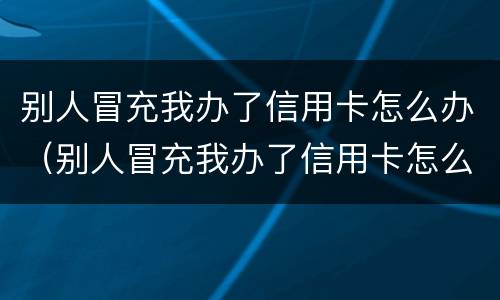 别人冒充我办了信用卡怎么办（别人冒充我办了信用卡怎么办理）