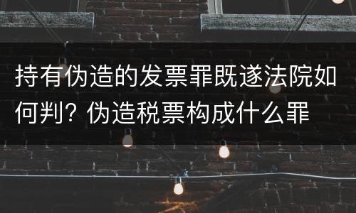 持有伪造的发票罪既遂法院如何判? 伪造税票构成什么罪