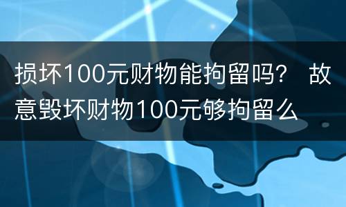 损坏100元财物能拘留吗？ 故意毁坏财物100元够拘留么