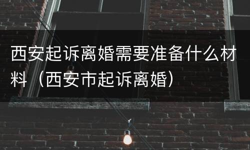 西安起诉离婚需要准备什么材料（西安市起诉离婚）