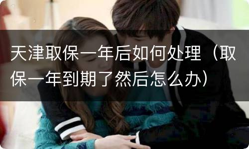 天津取保一年后如何处理（取保一年到期了然后怎么办）