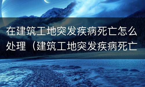 在建筑工地突发疾病死亡怎么处理（建筑工地突发疾病死亡赔偿标准）