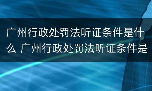 广州行政处罚法听证条件是什么 广州行政处罚法听证条件是什么样的
