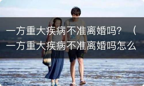 一方重大疾病不准离婚吗？（一方重大疾病不准离婚吗怎么办）