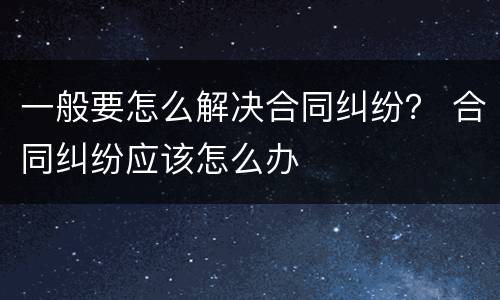一般要怎么解决合同纠纷？ 合同纠纷应该怎么办