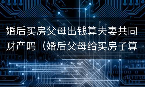 婚后买房父母出钱算夫妻共同财产吗（婚后父母给买房子算夫妻共同财产吗）