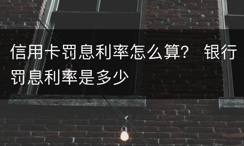 信用卡罚息利率怎么算？ 银行罚息利率是多少