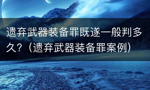 遗弃武器装备罪既遂一般判多久?（遗弃武器装备罪案例）