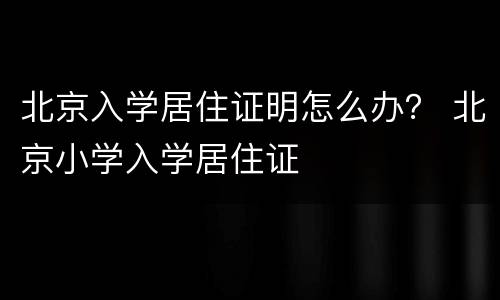 北京入学居住证明怎么办？ 北京小学入学居住证