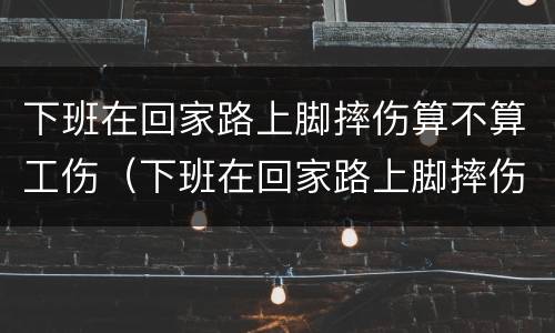 下班在回家路上脚摔伤算不算工伤（下班在回家路上脚摔伤算不算工伤）