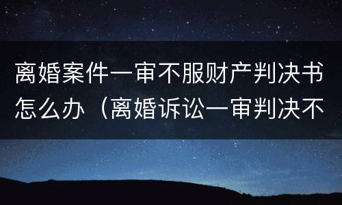 离婚案件一审不服财产判决书怎么办（离婚诉讼一审判决不离婚）