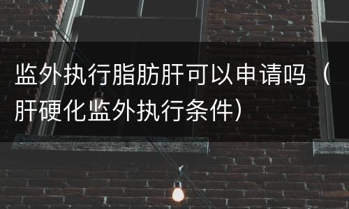 监外执行脂肪肝可以申请吗（肝硬化监外执行条件）