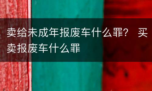 卖给未成年报废车什么罪？ 买卖报废车什么罪