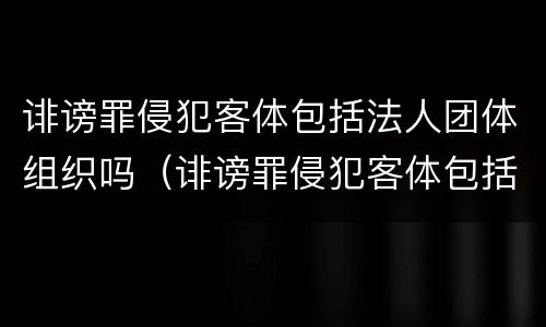 诽谤罪侵犯客体包括法人团体组织吗（诽谤罪侵犯客体包括法人团体组织吗为什么）