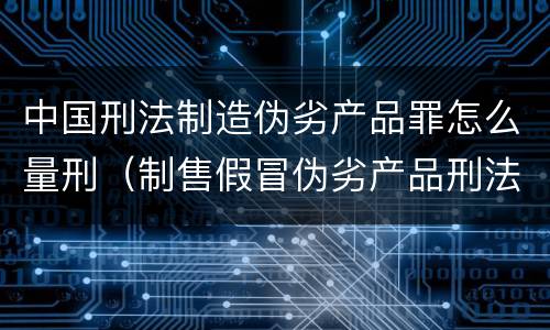 中国刑法制造伪劣产品罪怎么量刑（制售假冒伪劣产品刑法量刑标准）