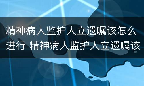 精神病人监护人立遗嘱该怎么进行 精神病人监护人立遗嘱该怎么进行继承
