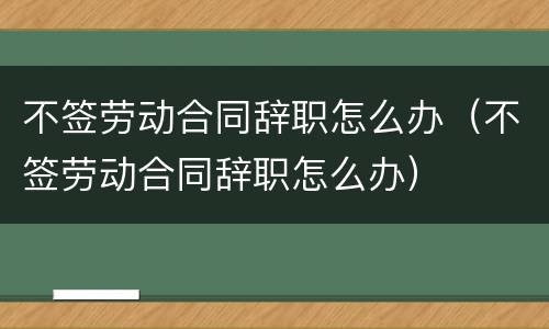 不签劳动合同辞职怎么办（不签劳动合同辞职怎么办）