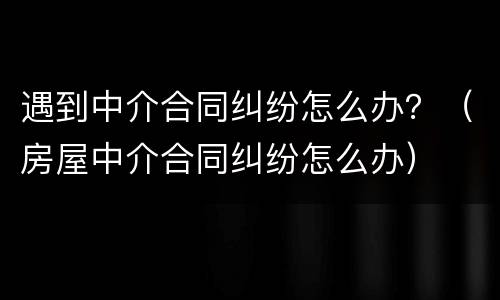 遇到中介合同纠纷怎么办？（房屋中介合同纠纷怎么办）