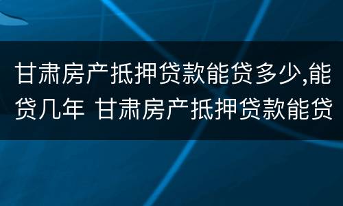 甘肃房产抵押贷款能贷多少,能贷几年 甘肃房产抵押贷款能贷多少,能贷几年