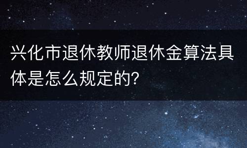 兴化市退休教师退休金算法具体是怎么规定的？