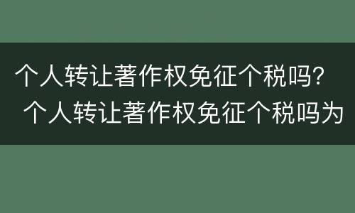 个人转让著作权免征个税吗？ 个人转让著作权免征个税吗为什么