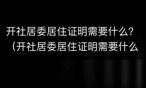 开社居委居住证明需要什么？（开社居委居住证明需要什么资料）