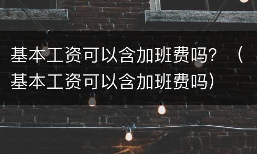 基本工资可以含加班费吗？（基本工资可以含加班费吗）