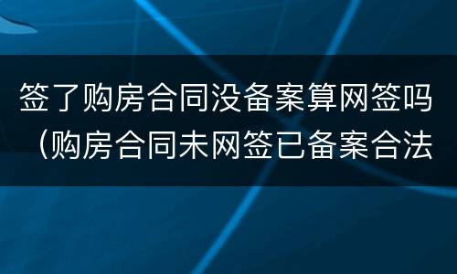 签了购房合同没备案算网签吗（购房合同未网签已备案合法吗）