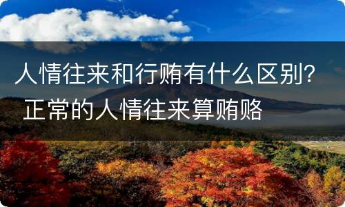 人情往来和行贿有什么区别？ 正常的人情往来算贿赂