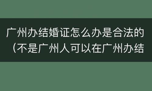 广州办结婚证怎么办是合法的（不是广州人可以在广州办结婚证吗?）