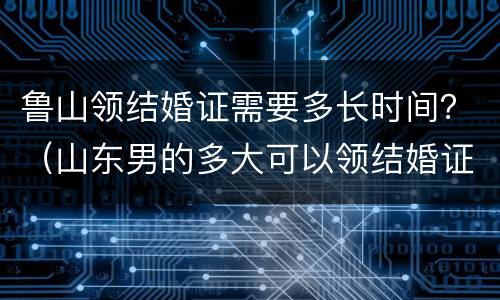 鲁山领结婚证需要多长时间？（山东男的多大可以领结婚证）