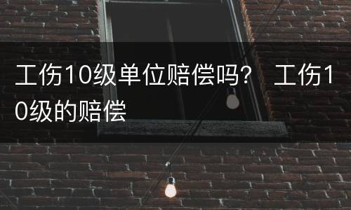 工伤10级单位赔偿吗？ 工伤10级的赔偿