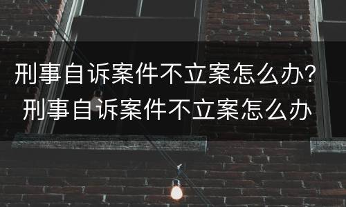 刑事自诉案件不立案怎么办？ 刑事自诉案件不立案怎么办
